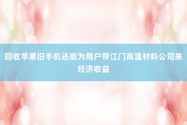 回收苹果旧手机还能为用户带江门高温材料公司来经济收益