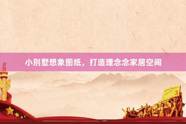 小别墅想象图纸，打造理念念家居空间